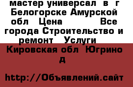 мастер универсал  в  г.Белогорске Амурской обл › Цена ­ 3 000 - Все города Строительство и ремонт » Услуги   . Кировская обл.,Югрино д.